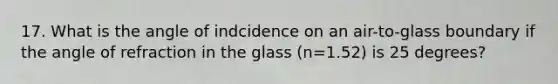 17. What is the angle of indcidence on an air-to-glass boundary if the angle of refraction in the glass (n=1.52) is 25 degrees?