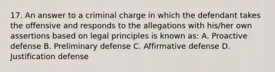 17. An answer to a criminal charge in which the defendant takes the offensive and responds to the allegations with his/her own assertions based on legal principles is known as: A. Proactive defense B. Preliminary defense C. Affirmative defense D. Justification defense