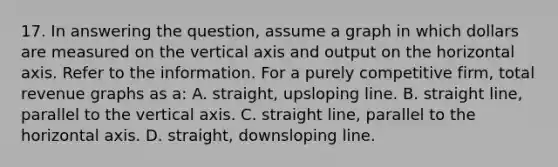 17. In answering the question, assume a graph in which dollars are measured on the vertical axis and output on the horizontal axis. Refer to the information. For a purely competitive firm, total revenue graphs as a: A. straight, upsloping line. B. straight line, parallel to the vertical axis. C. straight line, parallel to the horizontal axis. D. straight, downsloping line.