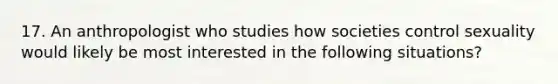 17. An anthropologist who studies how societies control sexuality would likely be most interested in the following situations?