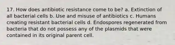 17. How does antibiotic resistance come to be? a. Extinction of all bacterial cells b. Use and misuse of antibiotics c. Humans creating resistant bacterial cells d. Endospores regenerated from bacteria that do not possess any of the plasmids that were contained in its original parent cell.