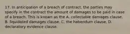 17. In anticipation of a breach of contract, the parties may specify in the contract the amount of damages to be paid in case of a breach. This is known as the A. collectable damages clause. B. liquidated damages clause. C. the habendum clause. D. declaratory evidence clause.