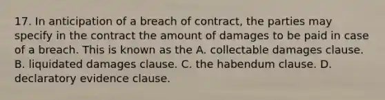 17. In anticipation of a breach of contract, the parties may specify in the contract the amount of damages to be paid in case of a breach. This is known as the A. collectable damages clause. B. liquidated damages clause. C. the habendum clause. D. declaratory evidence clause.