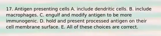 17. Antigen presenting cells A. include dendritic cells. B. include macrophages. C. engulf and modify antigen to be more immunogenic. D. hold and present processed antigen on their cell membrane surface. E. All of these choices are correct.