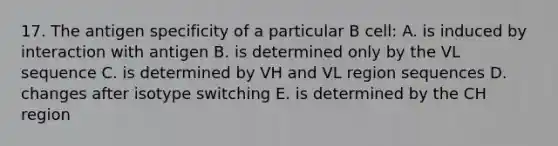 17. The antigen specificity of a particular B cell: A. is induced by interaction with antigen B. is determined only by the VL sequence C. is determined by VH and VL region sequences D. changes after isotype switching E. is determined by the CH region