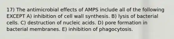 17) The antimicrobial effects of AMPS include all of the following EXCEPT A) inhibition of cell wall synthesis. B) lysis of bacterial cells. C) destruction of nucleic acids. D) pore formation in bacterial membranes. E) inhibition of phagocytosis.