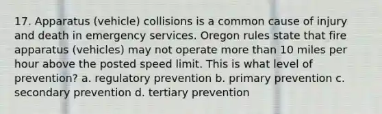 17. Apparatus (vehicle) collisions is a common cause of injury and death in emergency services. Oregon rules state that fire apparatus (vehicles) may not operate more than 10 miles per hour above the posted speed limit. This is what level of prevention? a. regulatory prevention b. primary prevention c. secondary prevention d. tertiary prevention