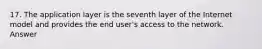 17. The application layer is the seventh layer of the Internet model and provides the end user's access to the network. Answer