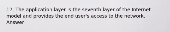 17. The application layer is the seventh layer of the Internet model and provides the end user's access to the network. Answer