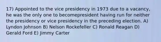 17) Appointed to the vice presidency in 1973 due to a vacancy, he was the only one to becomepresident having run for neither the presidency or vice presidency in the preceding election. A) Lyndon Johnson B) Nelson Rockefeller C) Ronald Reagan D) Gerald Ford E) Jimmy Carter