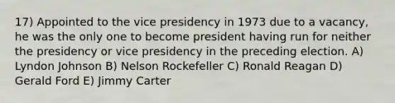 17) Appointed to the vice presidency in 1973 due to a vacancy, he was the only one to become president having run for neither the presidency or vice presidency in the preceding election. A) Lyndon Johnson B) Nelson Rockefeller C) Ronald Reagan D) Gerald Ford E) Jimmy Carter