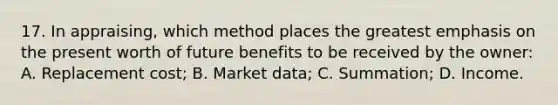 17. In appraising, which method places the greatest emphasis on the present worth of future benefits to be received by the owner: A. Replacement cost; B. Market data; C. Summation; D. Income.