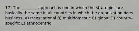 17) The ________ approach is one in which the strategies are basically the same in all countries in which the organization does business. A) transnational B) multidomestic C) global D) country-specific E) ethnocentric