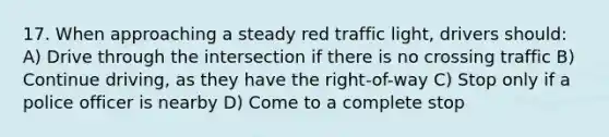 17. When approaching a steady red traffic light, drivers should: A) Drive through the intersection if there is no crossing traffic B) Continue driving, as they have the right-of-way C) Stop only if a police officer is nearby D) Come to a complete stop