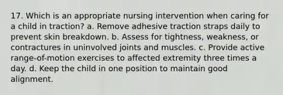 17. Which is an appropriate nursing intervention when caring for a child in traction? a. Remove adhesive traction straps daily to prevent skin breakdown. b. Assess for tightness, weakness, or contractures in uninvolved joints and muscles. c. Provide active range-of-motion exercises to affected extremity three times a day. d. Keep the child in one position to maintain good alignment.