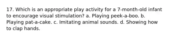 17. Which is an appropriate play activity for a 7-month-old infant to encourage visual stimulation? a. Playing peek-a-boo. b. Playing pat-a-cake. c. Imitating animal sounds. d. Showing how to clap hands.