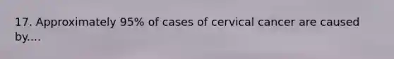 17. Approximately 95% of cases of cervical cancer are caused by....