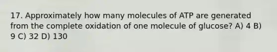 17. Approximately how many molecules of ATP are generated from the complete oxidation of one molecule of glucose? A) 4 B) 9 C) 32 D) 130