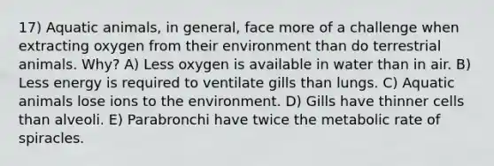 17) Aquatic animals, in general, face more of a challenge when extracting oxygen from their environment than do terrestrial animals. Why? A) Less oxygen is available in water than in air. B) Less energy is required to ventilate gills than lungs. C) Aquatic animals lose ions to the environment. D) Gills have thinner cells than alveoli. E) Parabronchi have twice the metabolic rate of spiracles.