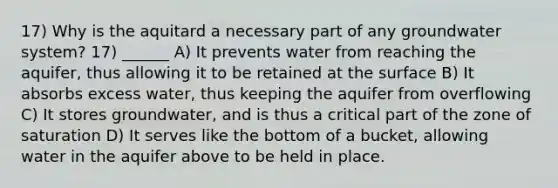 17) Why is the aquitard a necessary part of any groundwater system? 17) ______ A) It prevents water from reaching the aquifer, thus allowing it to be retained at the surface B) It absorbs excess water, thus keeping the aquifer from overflowing C) It stores groundwater, and is thus a critical part of the zone of saturation D) It serves like the bottom of a bucket, allowing water in the aquifer above to be held in place.