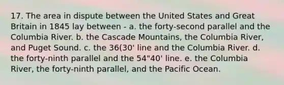 17. The area in dispute between the United States and Great Britain in 1845 lay between - a. the forty-second parallel and the Columbia River. b. the Cascade Mountains, the Columbia River, and Puget Sound. c. the 36(30' line and the Columbia River. d. the forty-ninth parallel and the 54"40' line. e. the Columbia River, the forty-ninth parallel, and the Pacific Ocean.