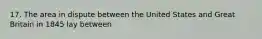 17. The area in dispute between the United States and Great Britain in 1845 lay between