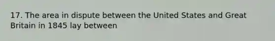 17. The area in dispute between the United States and Great Britain in 1845 lay between