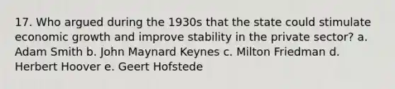 17. Who argued during the 1930s that the state could stimulate economic growth and improve stability in the private sector? a. Adam Smith b. John Maynard Keynes c. Milton Friedman d. Herbert Hoover e. Geert Hofstede