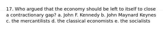 17. Who argued that the economy should be left to itself to close a contractionary gap? a. John F. Kennedy b. John Maynard Keynes c. the mercantilists d. the classical economists e. the socialists