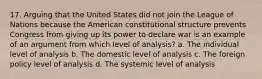 17. Arguing that the United States did not join the League of Nations because the American constitutional structure prevents Congress from giving up its power to declare war is an example of an argument from which level of analysis? a. The individual level of analysis b. The domestic level of analysis c. The foreign policy level of analysis d. The systemic level of analysis