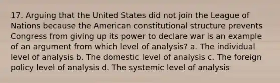 17. Arguing that the United States did not join the League of Nations because the American constitutional structure prevents Congress from giving up its power to declare war is an example of an argument from which level of analysis? a. The individual level of analysis b. The domestic level of analysis c. The foreign policy level of analysis d. The systemic level of analysis