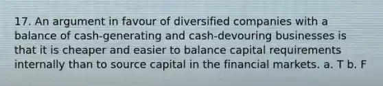 17. An argument in favour of diversified companies with a balance of cash-generating and cash-devouring businesses is that it is cheaper and easier to balance capital requirements internally than to source capital in the financial markets. a. T b. F