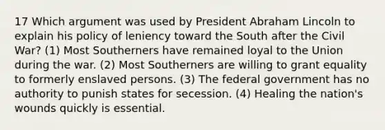 17 Which argument was used by President Abraham Lincoln to explain his policy of leniency toward the South after the Civil War? (1) Most Southerners have remained loyal to the Union during the war. (2) Most Southerners are willing to grant equality to formerly enslaved persons. (3) The federal government has no authority to punish states for secession. (4) Healing the nation's wounds quickly is essential.