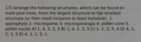 17) Arrange the following structures, which can be found on male pine trees, from the largest structure to the smallest structure (or from most inclusive to least inclusive). 1. sporophyte 2. microspores 3. microsporangia 4. pollen cone 5. pollen nuclei A) 1, 4, 3, 2, 5 B) 1, 4, 2, 3, 5 C) 1, 2, 3, 5, 4 D) 4, 1, 2, 3, 5 E) 4, 3, 2, 5, 1