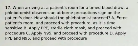 17. When arriving at a patient's room for a timed blood draw, a phlebotomist observes an airborne precautions sign on the patient's door. How should the phlebotomist proceed? A. Enter patient's room, and proceed with procedure, as it is time sensitive B. Apply PPE, sterile cloth mask, and proceed with procedure C. Apply N95, and proceed with procedure D. Apply PPE and N95, and proceed with procedure