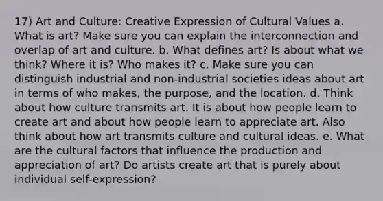 17) Art and Culture: Creative Expression of Cultural Values a. What is art? Make sure you can explain the interconnection and overlap of art and culture. b. What defines art? Is about what we think? Where it is? Who makes it? c. Make sure you can distinguish industrial and non-industrial societies ideas about art in terms of who makes, the purpose, and the location. d. Think about how culture transmits art. It is about how people learn to create art and about how people learn to appreciate art. Also think about how art transmits culture and cultural ideas. e. What are the cultural factors that influence the production and appreciation of art? Do artists create art that is purely about individual self-expression?