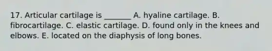 17. Articular cartilage is _______ A. hyaline cartilage. B. fibrocartilage. C. elastic cartilage. D. found only in the knees and elbows. E. located on the diaphysis of long bones.