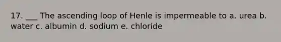 17. ___ The ascending loop of Henle is impermeable to a. urea b. water c. albumin d. sodium e. chloride