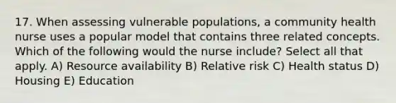 17. When assessing vulnerable populations, a community health nurse uses a popular model that contains three related concepts. Which of the following would the nurse include? Select all that apply. A) Resource availability B) Relative risk C) Health status D) Housing E) Education