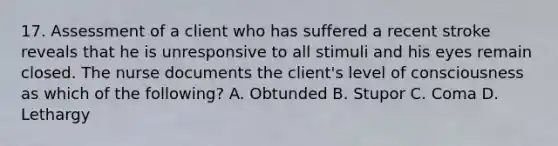 17. Assessment of a client who has suffered a recent stroke reveals that he is unresponsive to all stimuli and his eyes remain closed. The nurse documents the client's level of consciousness as which of the following? A. Obtunded B. Stupor C. Coma D. Lethargy