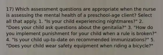 17) Which assessment questions are appropriate when the nurse is assessing the mental health of a preschool-age client? Select all that apply. 1. "Is your child experiencing nightmares?" 2. "Does your child ask questions about the genitalia?" 3. "How do you implement punishment for your child when a rule is broken?" 4. "Is your child up-to-date on recommended immunizations?" 5. "Does your child wear safety equipment when riding a bicycle?"