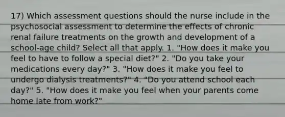 17) Which assessment questions should the nurse include in the psychosocial assessment to determine the effects of chronic renal failure treatments on the growth and development of a school-age child? Select all that apply. 1. "How does it make you feel to have to follow a special diet?" 2. "Do you take your medications every day?" 3. "How does it make you feel to undergo dialysis treatments?" 4. "Do you attend school each day?" 5. "How does it make you feel when your parents come home late from work?"