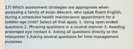 17) Which assessment strategies are appropriate when assessing a family of Asian descent, who speak fluent English, during a scheduled health maintenance appointment for a toddler-age child? Select all that apply. 1. Using open-ended questions 2. Phrasing questions in a neutral manner 3. Avoiding prolonged eye contact 4. Asking all questions directly to the interpreter 5.Asking several questions for time management purposes