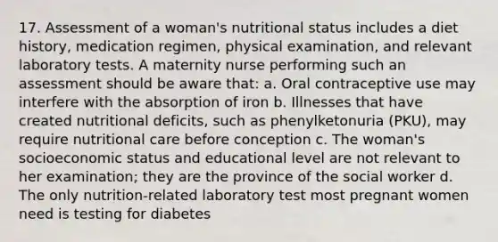 17. Assessment of a woman's nutritional status includes a diet history, medication regimen, physical examination, and relevant laboratory tests. A maternity nurse performing such an assessment should be aware that: a. Oral contraceptive use may interfere with the absorption of iron b. Illnesses that have created nutritional deficits, such as phenylketonuria (PKU), may require nutritional care before conception c. The woman's socioeconomic status and educational level are not relevant to her examination; they are the province of the social worker d. The only nutrition-related laboratory test most pregnant women need is testing for diabetes