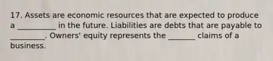 17. Assets are economic resources that are expected to produce a __________ in the future. Liabilities are debts that are payable to _________. Owners' equity represents the _______ claims of a business.