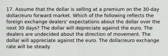 17. Assume that the dollar is selling at a premium on the 30-day dollar/euro forward market. Which of the following reflects the foreign exchange dealers' expectations about the dollar over the next 30 days? The dollar will depreciate against the euro. The dealers are undecided about the direction of movement. The dollar will appreciate against the euro. The dollar/euro exchange rate will be steady.