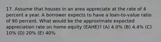 17. Assume that houses in an area appreciate at the rate of 4 percent a year. A borrower expects to have a loan-to-value ratio of 90 percent. What would be the approximate expected appreciation rate on home equity (EAHE)? (A) 4.0% (B) 4.4% (C) 10% (D) 20% (E) 40%