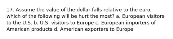 17. Assume the value of the dollar falls relative to the euro, which of the following will be hurt the most? a. European visitors to the U.S. b. U.S. visitors to Europe c. European importers of American products d. American exporters to Europe