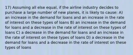 17) Assuming all else equal, if the airline industry decides to purchase a large number of new planes, it is likely to cause: A) an increase in the demand for loans and an increase in the rate of interest on these types of loans B) an increase in the demand for loans and a decrease in the rate of interest on these types of loans C) a decrease in the demand for loans and an increase in the rate of interest on these types of loans D) a decrease in the demand for loans and a decrease in the rate of interest on these types of loans