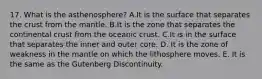 17. What is the asthenosphere? A.It is the surface that separates the crust from the mantle. B.It is the zone that separates the continental crust from the oceanic crust. C.It is in the surface that separates the inner and outer core. D. It is the zone of weakness in the mantle on which the lithosphere moves. E. It is the same as the Gutenberg Discontinuity.